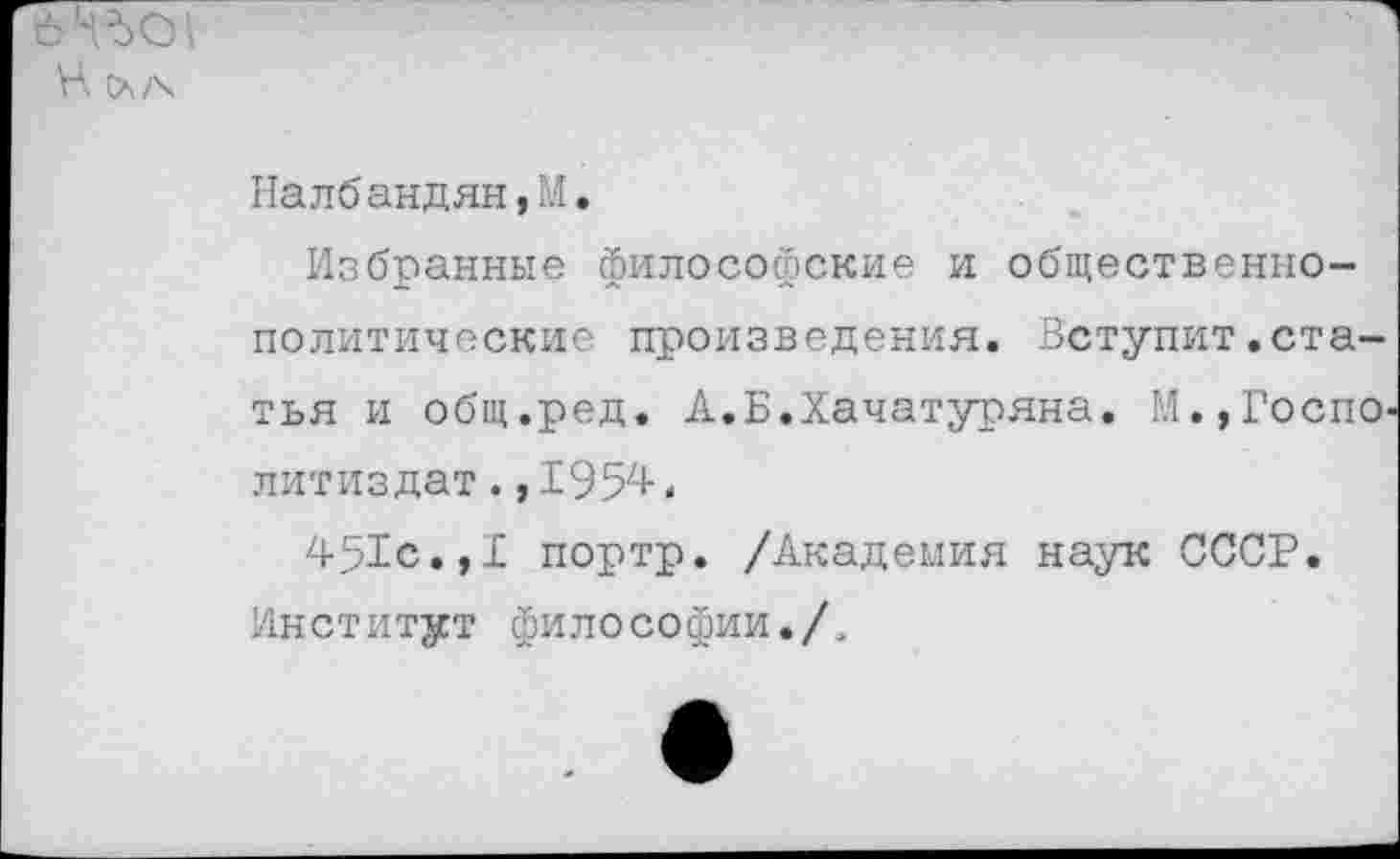 ﻿
Налбандян,М.
Избранные философские и общественно-политические произведения. Вступит.статья и общ.ред. А.Б.Хачатуряна. М.,Госпо-литиздат.,1954.
451с.,I портр. /Академия наук СССР. Институт философии./,